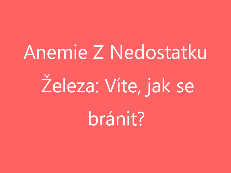 Anemie Z Nedostatku Železa: Víte, jak se bránit?