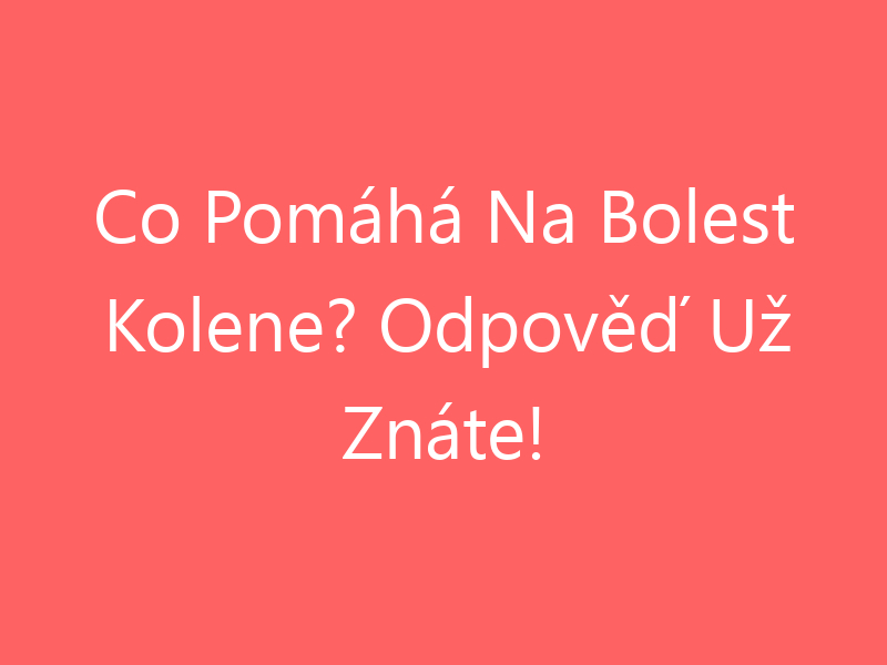 Co Pomáhá Na Bolest Kolene? Odpověď Už Znáte!