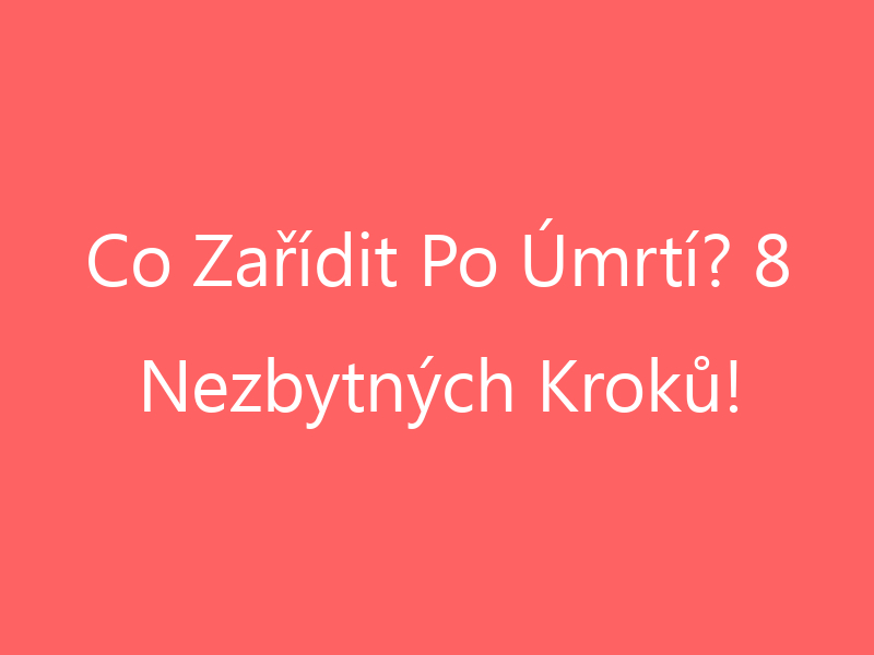 Co Zařídit Po Úmrtí? 8 Nezbytných Kroků!