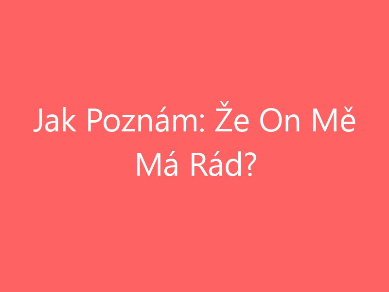 Jak Poznám: Že On Mě Má Rád?