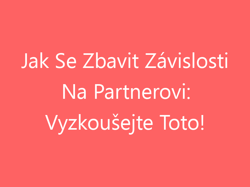 Jak Se Zbavit Závislosti Na Partnerovi: Vyzkoušejte Toto!
