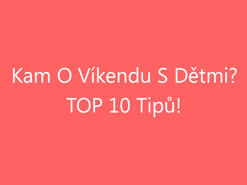 Kam O Víkendu S Dětmi? TOP 10 Tipů!