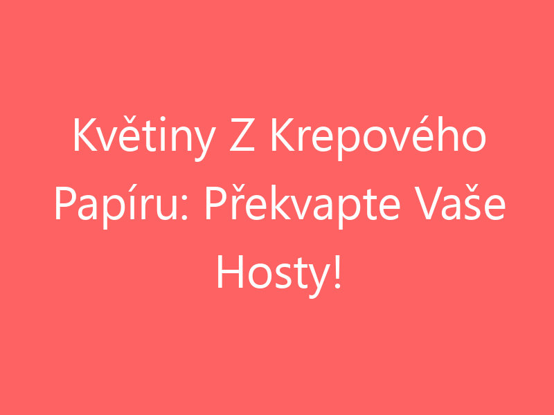 Květiny Z Krepového Papíru: Překvapte Vaše Hosty!