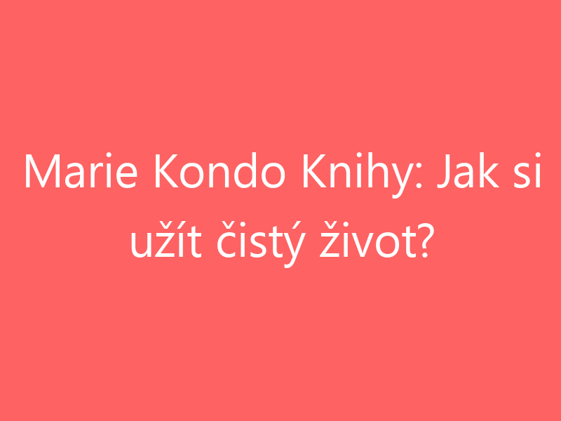 Marie Kondo Knihy: Jak si užít čistý život?
