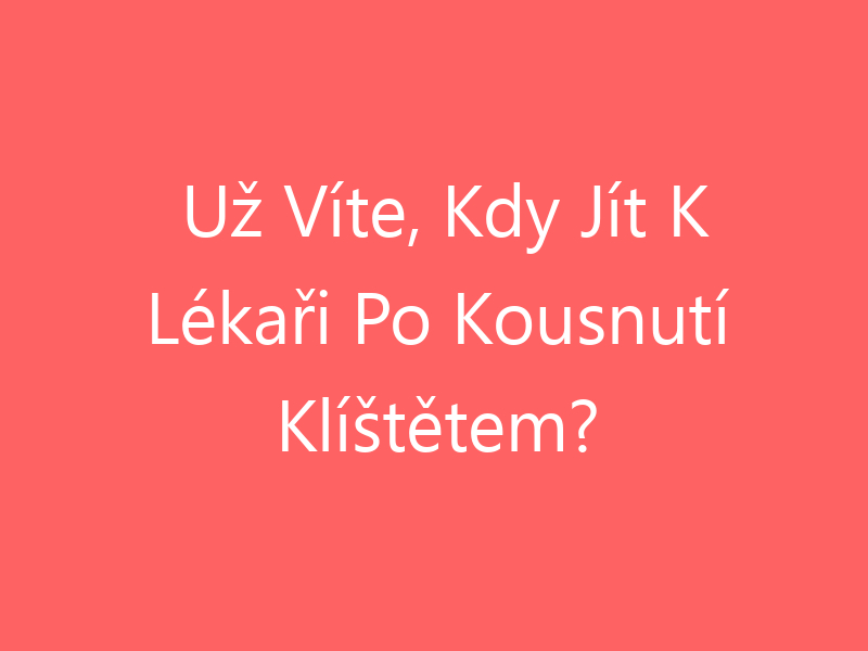 Už Víte, Kdy Jít K Lékaři Po Kousnutí Klíštětem?