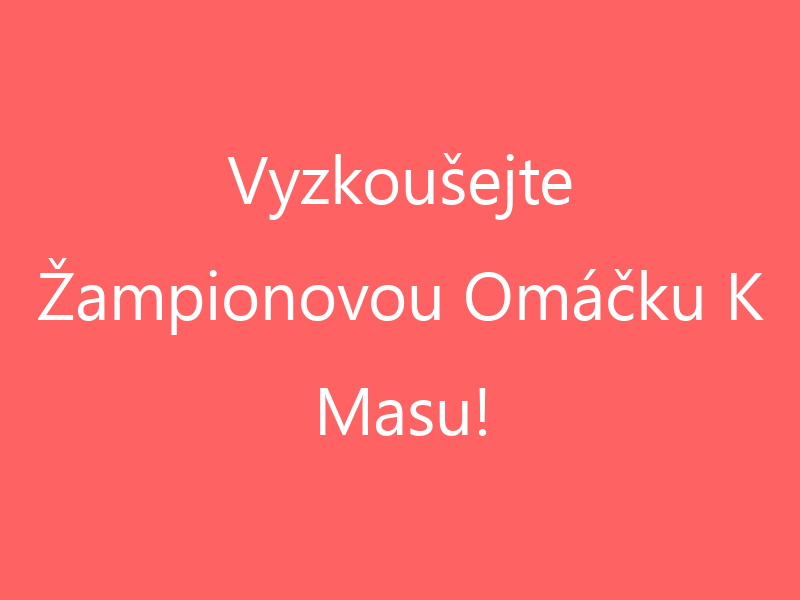 Vyzkoušejte Žampionovou Omáčku K Masu!