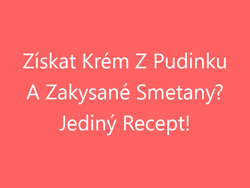 Získat Krém Z Pudinku A Zakysané Smetany? Jediný Recept!